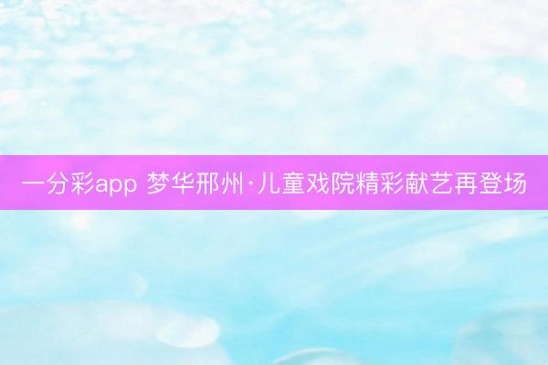 一分彩app 梦华邢州·儿童戏院精彩献艺再登场