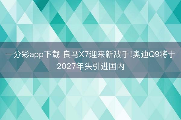 一分彩app下载 良马X7迎来新敌手!奥迪Q9将于2027年头引进国内