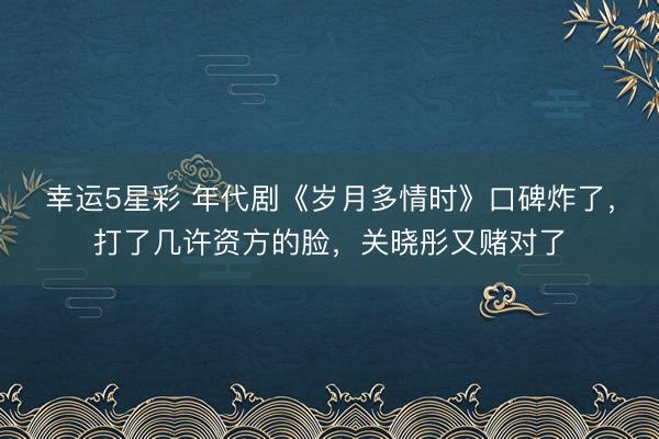 幸运5星彩 年代剧《岁月多情时》口碑炸了，打了几许资方的脸，关晓彤又赌对了