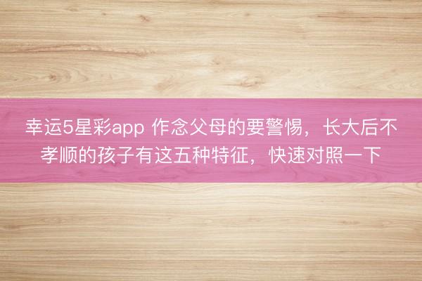 幸运5星彩app 作念父母的要警惕,长大后不孝顺的孩子有这五种特征,快速对照一下