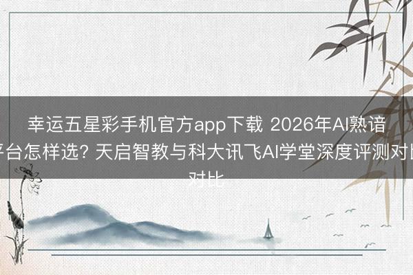 幸运五星彩手机官方app下载 2026年AI熟谙平台怎样选? 天启智教与科大讯飞AI学堂深度评测对比