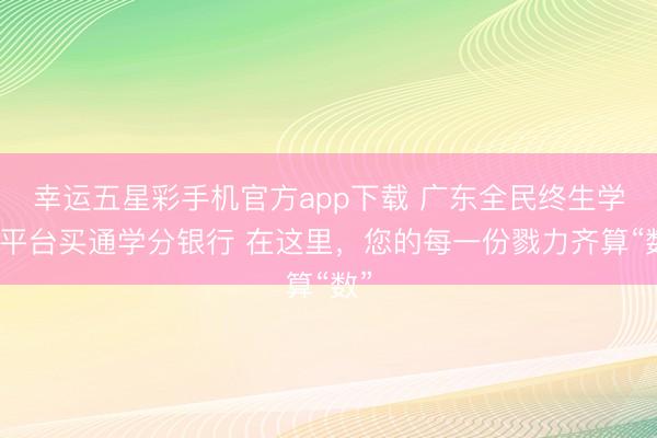 幸运五星彩手机官方app下载 广东全民终生学习平台买通学分银行 在这里，您的每一份戮力齐算“数”