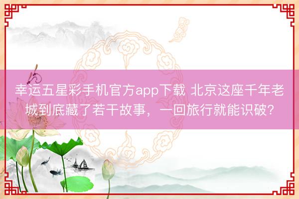 幸运五星彩手机官方app下载 北京这座千年老城到底藏了若干故事,一回旅行就能识破?