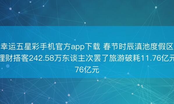 幸运五星彩手机官方app下载 春节时辰滇池度假区理财搭客242.58万东谈主次罢了旅游破耗11.76亿元