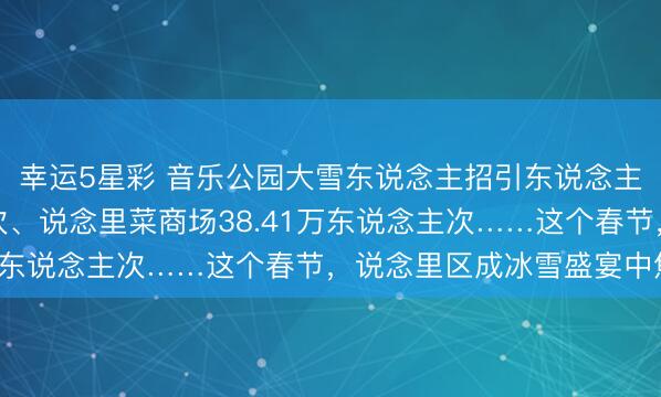 幸运5星彩 音乐公园大雪东说念主招引东说念主流8.25万东说念主次、说念里菜商场38.41万东说念主次……这个春节，说念里区成冰雪盛宴中焦点