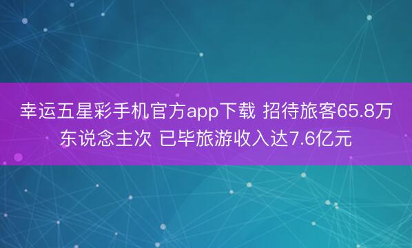 幸运五星彩手机官方app下载 招待旅客65.8万东说念主次 已毕旅游收入达7.6亿元