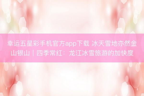 幸运五星彩手机官方app下载 冰天雪地亦然金山银山｜四季常红：龙江冰雪旅游的加快度