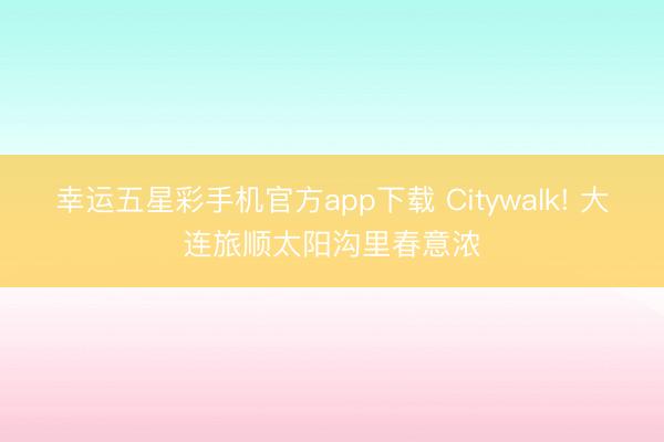 幸运五星彩手机官方app下载 Citywalk! 大连旅顺太阳沟里春意浓