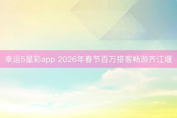 幸运5星彩app 2026年春节百万搭客畅游齐江堰