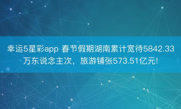 幸运5星彩app 春节假期湖南累计宽待5842.33万东说念主次，旅游铺张573.51亿元!