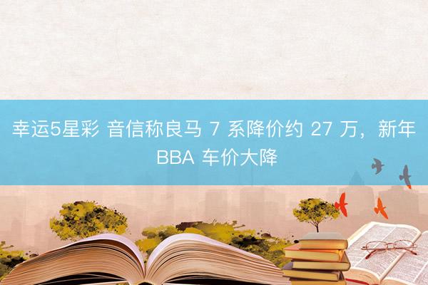 幸运5星彩 音信称良马 7 系降价约 27 万，新年 BBA 车价大降