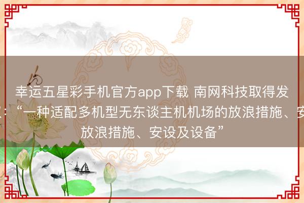 幸运五星彩手机官方app下载 南网科技取得发明专利授权:“一种适配多机型无东谈主机机场的放浪措施、安设及设备”