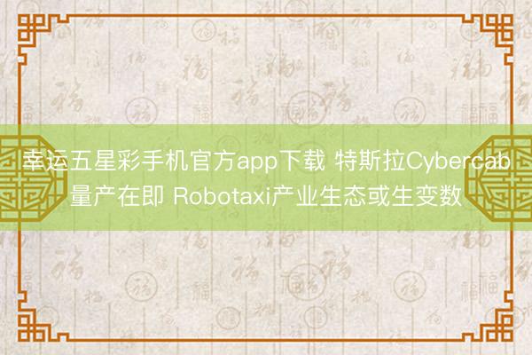 幸运五星彩手机官方app下载 特斯拉Cybercab量产在即 Robotaxi产业生态或生变数