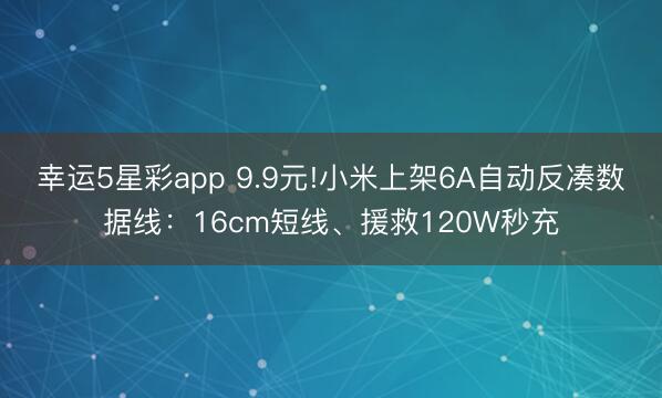 幸运5星彩app 9.9元!小米上架6A自动反凑数据线：16cm短线、援救120W秒充