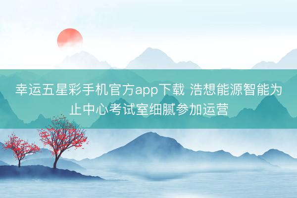 幸运五星彩手机官方app下载 浩想能源智能为止中心考试室细腻参加运营