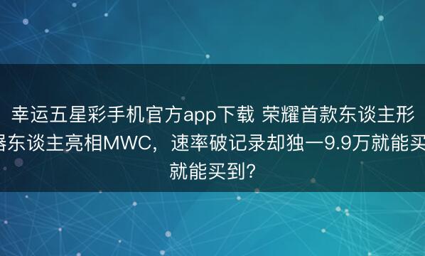 幸运五星彩手机官方app下载 荣耀首款东谈主形机器东谈主亮相MWC，速率破记录却独一9.9万就能买到?