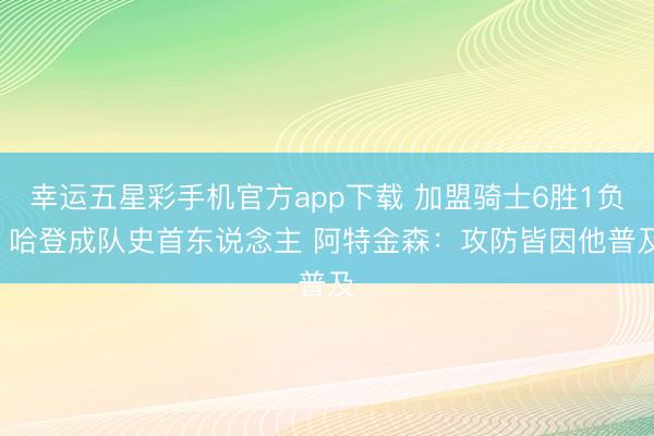 幸运五星彩手机官方app下载 加盟骑士6胜1负! 哈登成队史首东说念主 阿特金森:攻防皆因他普及