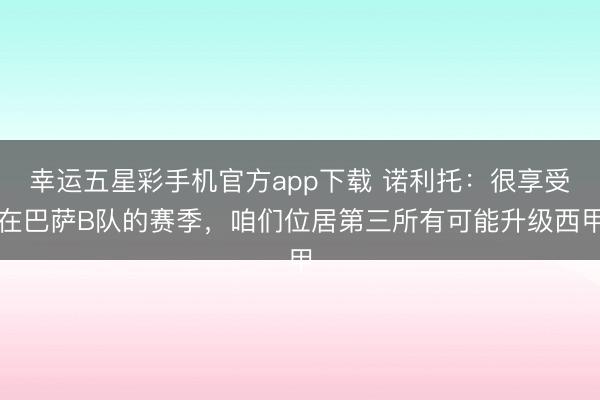 幸运五星彩手机官方app下载 诺利托：很享受在巴萨B队的赛季，咱们位居第三所有可能升级西甲