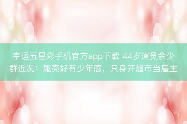 幸运五星彩手机官方app下载 44岁演员余少群近况：躯壳好有少年感，只身开超市当雇主