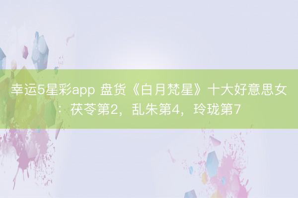幸运5星彩app 盘货《白月梵星》十大好意思女：茯苓第2，乱朱第4，玲珑第7