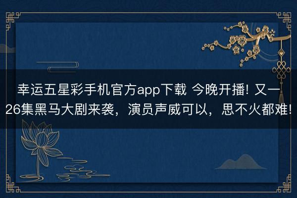 幸运五星彩手机官方app下载 今晚开播! 又一26集黑马大剧来袭，演员声威可以，思不火都难!