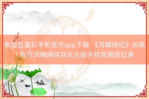 幸运五星彩手机官方app下载 《月鳞绮纪》杀疯! 陈齐灵鞠婧祎双女主敌手戏氛围感拉满
