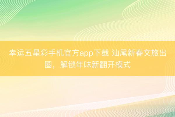 幸运五星彩手机官方app下载 汕尾新春文旅出圈，解锁年味新翻开模式
