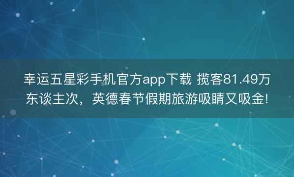 幸运五星彩手机官方app下载 揽客81.49万东谈主次，英德春节假期旅游吸睛又吸金!
