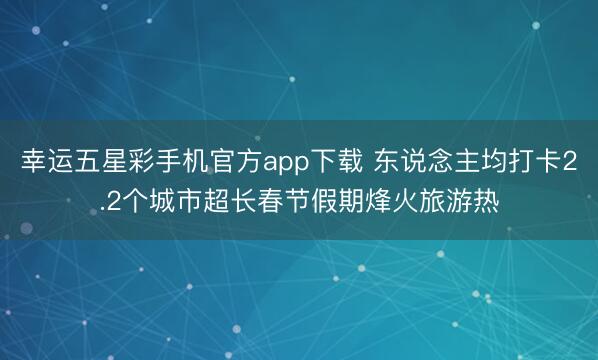 幸运五星彩手机官方app下载 东说念主均打卡2.2个城市超长春节假期烽火旅游热