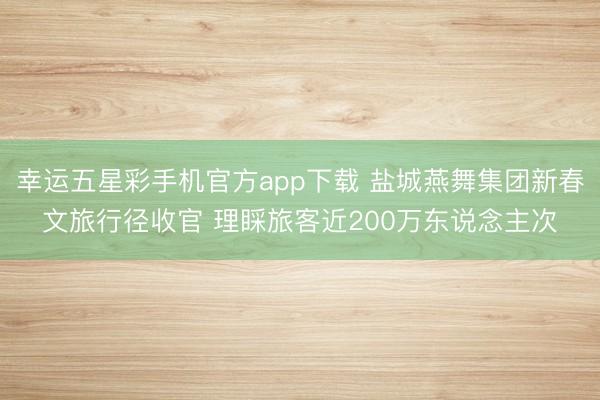 幸运五星彩手机官方app下载 盐城燕舞集团新春文旅行径收官 理睬旅客近200万东说念主次