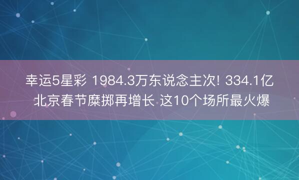 幸运5星彩 1984.3万东说念主次! 334.1亿 北京春节糜掷再增长 这10个场所最火爆