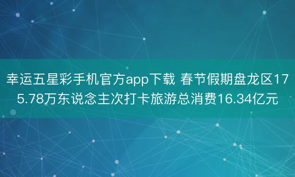 幸运五星彩手机官方app下载 春节假期盘龙区175.78万东说念主次打卡旅游总消费16.34亿元