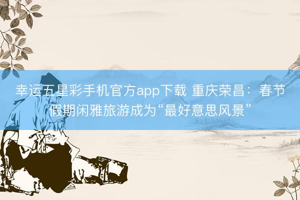 幸运五星彩手机官方app下载 重庆荣昌:春节假期闲雅旅游成为“最好意思风景”