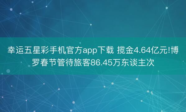 幸运五星彩手机官方app下载 揽金4.64亿元!博罗春节管待旅客86.45万东谈主次