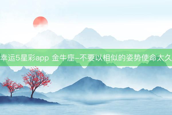 幸运5星彩app 金牛座-不要以相似的姿势使命太久