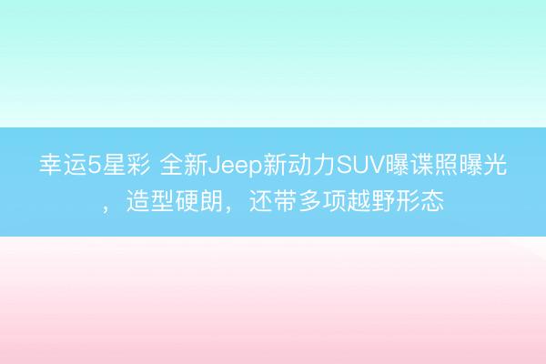 幸运5星彩 全新Jeep新动力SUV曝谍照曝光，造型硬朗，还带多项越野形态