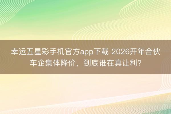 幸运五星彩手机官方app下载 2026开年合伙车企集体降价，到底谁在真让利?