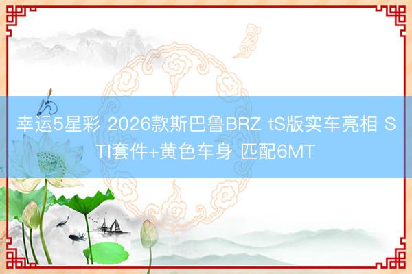 幸运5星彩 2026款斯巴鲁BRZ tS版实车亮相 STI套件+黄色车身 匹配6MT