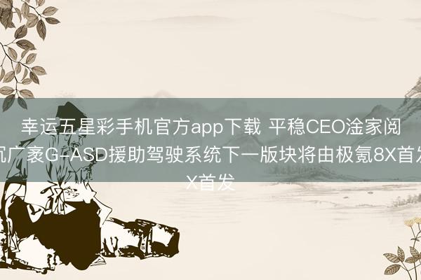 幸运五星彩手机官方app下载 平稳CEO淦家阅沉广袤G-ASD援助驾驶系统下一版块将由极氪8X首发
