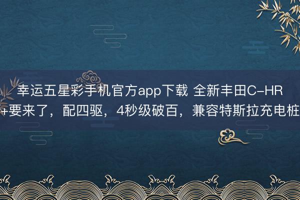 幸运五星彩手机官方app下载 全新丰田C-HR+要来了，配四驱，4秒级破百，兼容特斯拉充电桩