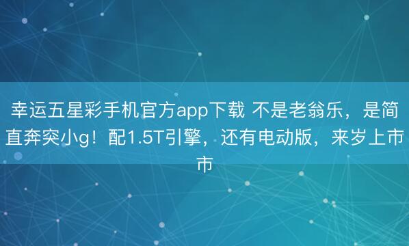 幸运五星彩手机官方app下载 不是老翁乐，是简直奔突小g！配1.5T引擎，还有电动版，来岁上市