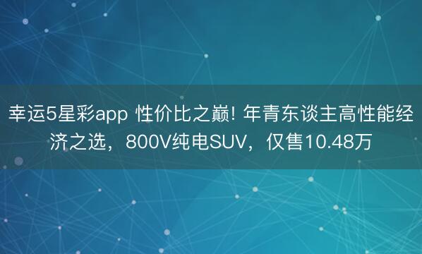 幸运5星彩app 性价比之巅! 年青东谈主高性能经济之选，800V纯电SUV，仅售10.48万