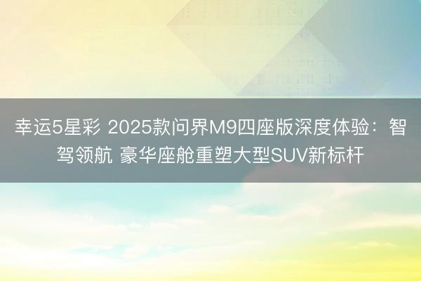 幸运5星彩 2025款问界M9四座版深度体验：智驾领航 豪华座舱重塑大型SUV新标杆