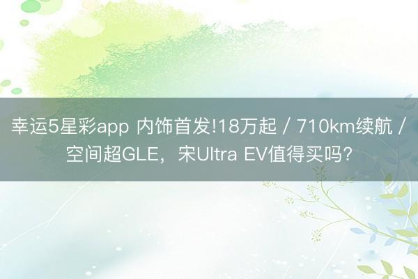 幸运5星彩app 内饰首发!18万起/710km续航/空间超GLE,宋Ultra EV值得买吗?