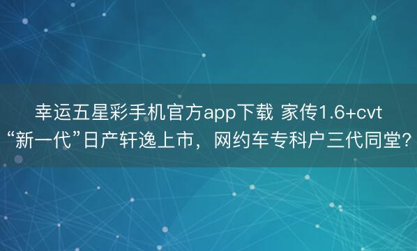 幸运五星彩手机官方app下载 家传1.6+cvt“新一代”日产轩逸上市，网约车专科户三代同堂?