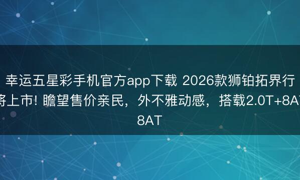 幸运五星彩手机官方app下载 2026款狮铂拓界行将上市! 瞻望售价亲民，外不雅动感，搭载2.0T+8AT