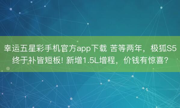 幸运五星彩手机官方app下载 苦等两年，极狐S5终于补皆短板! 新增1.5L增程，价钱有惊喜?