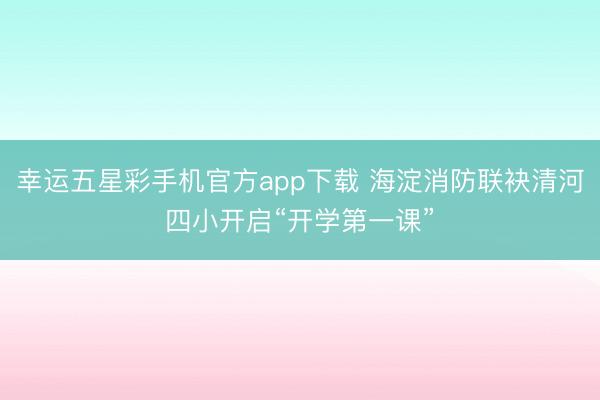 幸运五星彩手机官方app下载 海淀消防联袂清河四小开启“开学第一课”