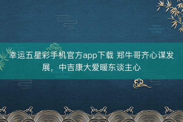 幸运五星彩手机官方app下载 郑牛哥齐心谋发展,中吉康大爱暖东谈主心