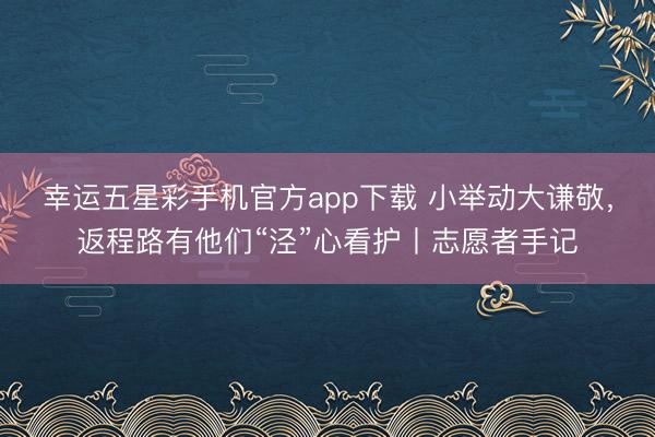 幸运五星彩手机官方app下载 小举动大谦敬,返程路有他们“泾”心看护丨志愿者手记